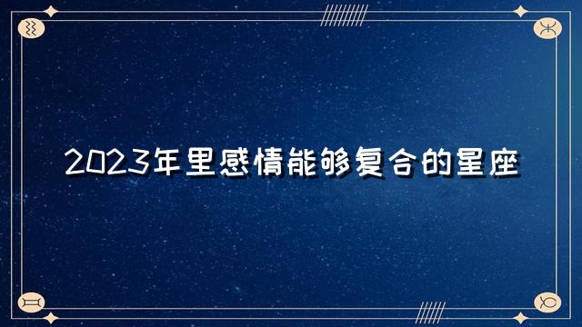 2023年感情能够复合的星座，2023年什么星座能够复合